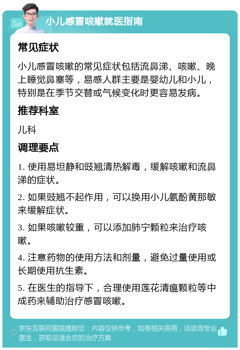 小儿感冒咳嗽就医指南 常见症状 小儿感冒咳嗽的常见症状包括流鼻涕、咳嗽、晚上睡觉鼻塞等，易感人群主要是婴幼儿和小儿，特别是在季节交替或气候变化时更容易发病。 推荐科室 儿科 调理要点 1. 使用易坦静和豉翘清热解毒，缓解咳嗽和流鼻涕的症状。 2. 如果豉翘不起作用，可以换用小儿氨酚黄那敏来缓解症状。 3. 如果咳嗽较重，可以添加肺宁颗粒来治疗咳嗽。 4. 注意药物的使用方法和剂量，避免过量使用或长期使用抗生素。 5. 在医生的指导下，合理使用莲花清瘟颗粒等中成药来辅助治疗感冒咳嗽。