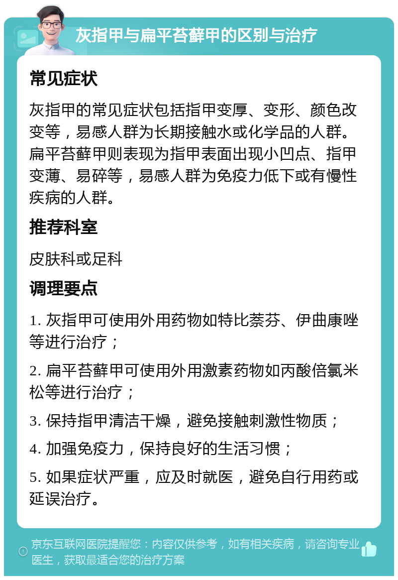 灰指甲与扁平苔藓甲的区别与治疗 常见症状 灰指甲的常见症状包括指甲变厚、变形、颜色改变等，易感人群为长期接触水或化学品的人群。扁平苔藓甲则表现为指甲表面出现小凹点、指甲变薄、易碎等，易感人群为免疫力低下或有慢性疾病的人群。 推荐科室 皮肤科或足科 调理要点 1. 灰指甲可使用外用药物如特比萘芬、伊曲康唑等进行治疗； 2. 扁平苔藓甲可使用外用激素药物如丙酸倍氯米松等进行治疗； 3. 保持指甲清洁干燥，避免接触刺激性物质； 4. 加强免疫力，保持良好的生活习惯； 5. 如果症状严重，应及时就医，避免自行用药或延误治疗。