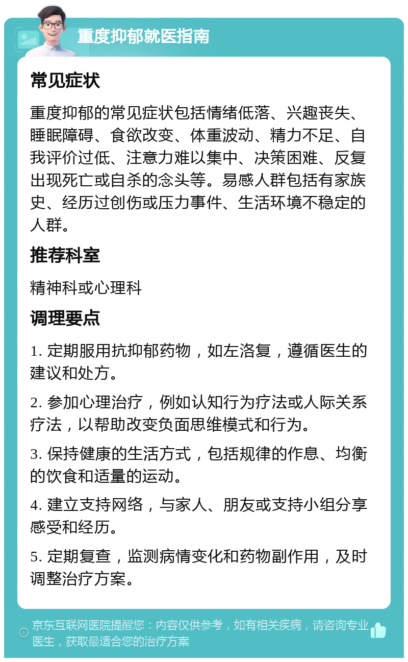 重度抑郁就医指南 常见症状 重度抑郁的常见症状包括情绪低落、兴趣丧失、睡眠障碍、食欲改变、体重波动、精力不足、自我评价过低、注意力难以集中、决策困难、反复出现死亡或自杀的念头等。易感人群包括有家族史、经历过创伤或压力事件、生活环境不稳定的人群。 推荐科室 精神科或心理科 调理要点 1. 定期服用抗抑郁药物，如左洛复，遵循医生的建议和处方。 2. 参加心理治疗，例如认知行为疗法或人际关系疗法，以帮助改变负面思维模式和行为。 3. 保持健康的生活方式，包括规律的作息、均衡的饮食和适量的运动。 4. 建立支持网络，与家人、朋友或支持小组分享感受和经历。 5. 定期复查，监测病情变化和药物副作用，及时调整治疗方案。