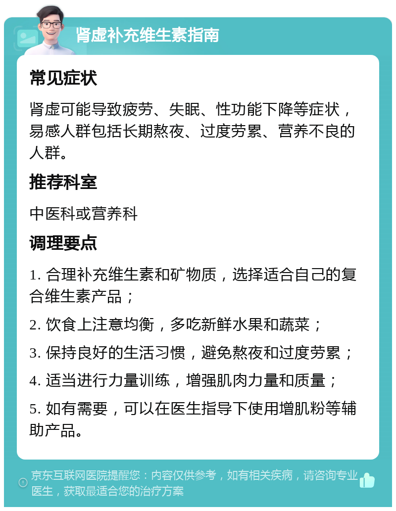 肾虚补充维生素指南 常见症状 肾虚可能导致疲劳、失眠、性功能下降等症状，易感人群包括长期熬夜、过度劳累、营养不良的人群。 推荐科室 中医科或营养科 调理要点 1. 合理补充维生素和矿物质，选择适合自己的复合维生素产品； 2. 饮食上注意均衡，多吃新鲜水果和蔬菜； 3. 保持良好的生活习惯，避免熬夜和过度劳累； 4. 适当进行力量训练，增强肌肉力量和质量； 5. 如有需要，可以在医生指导下使用增肌粉等辅助产品。