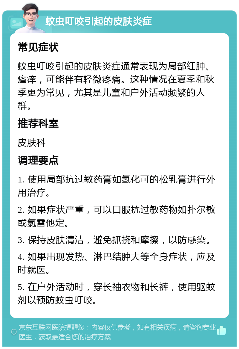 蚊虫叮咬引起的皮肤炎症 常见症状 蚊虫叮咬引起的皮肤炎症通常表现为局部红肿、瘙痒，可能伴有轻微疼痛。这种情况在夏季和秋季更为常见，尤其是儿童和户外活动频繁的人群。 推荐科室 皮肤科 调理要点 1. 使用局部抗过敏药膏如氢化可的松乳膏进行外用治疗。 2. 如果症状严重，可以口服抗过敏药物如扑尔敏或氯雷他定。 3. 保持皮肤清洁，避免抓挠和摩擦，以防感染。 4. 如果出现发热、淋巴结肿大等全身症状，应及时就医。 5. 在户外活动时，穿长袖衣物和长裤，使用驱蚊剂以预防蚊虫叮咬。