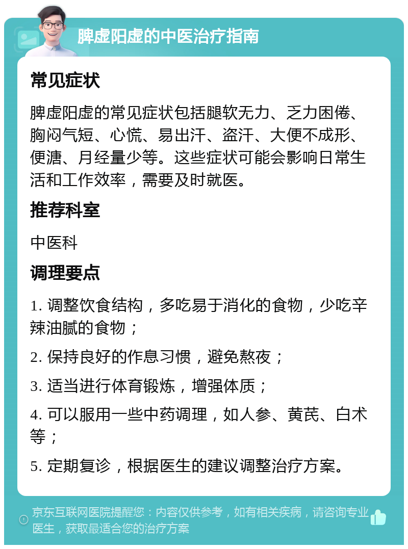 脾虚阳虚的中医治疗指南 常见症状 脾虚阳虚的常见症状包括腿软无力、乏力困倦、胸闷气短、心慌、易出汗、盗汗、大便不成形、便溏、月经量少等。这些症状可能会影响日常生活和工作效率，需要及时就医。 推荐科室 中医科 调理要点 1. 调整饮食结构，多吃易于消化的食物，少吃辛辣油腻的食物； 2. 保持良好的作息习惯，避免熬夜； 3. 适当进行体育锻炼，增强体质； 4. 可以服用一些中药调理，如人参、黄芪、白术等； 5. 定期复诊，根据医生的建议调整治疗方案。