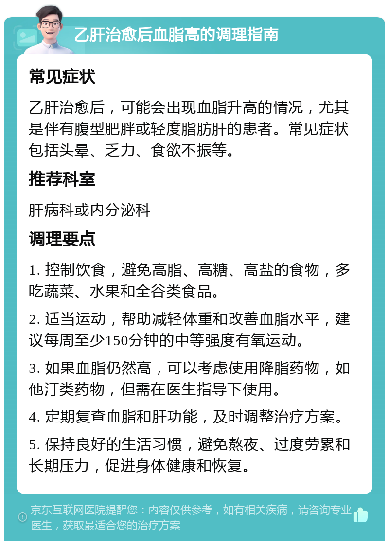 乙肝治愈后血脂高的调理指南 常见症状 乙肝治愈后，可能会出现血脂升高的情况，尤其是伴有腹型肥胖或轻度脂肪肝的患者。常见症状包括头晕、乏力、食欲不振等。 推荐科室 肝病科或内分泌科 调理要点 1. 控制饮食，避免高脂、高糖、高盐的食物，多吃蔬菜、水果和全谷类食品。 2. 适当运动，帮助减轻体重和改善血脂水平，建议每周至少150分钟的中等强度有氧运动。 3. 如果血脂仍然高，可以考虑使用降脂药物，如他汀类药物，但需在医生指导下使用。 4. 定期复查血脂和肝功能，及时调整治疗方案。 5. 保持良好的生活习惯，避免熬夜、过度劳累和长期压力，促进身体健康和恢复。