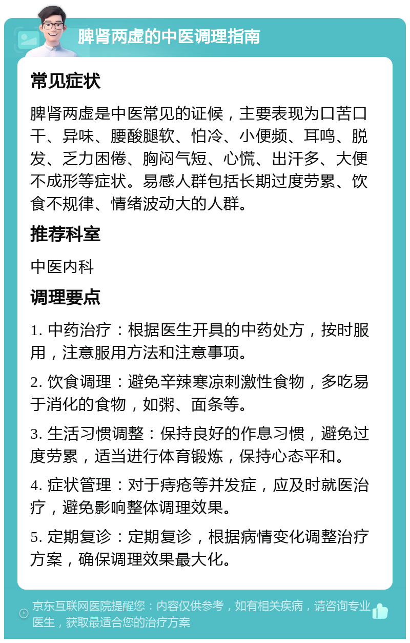 脾肾两虚的中医调理指南 常见症状 脾肾两虚是中医常见的证候，主要表现为口苦口干、异味、腰酸腿软、怕冷、小便频、耳鸣、脱发、乏力困倦、胸闷气短、心慌、出汗多、大便不成形等症状。易感人群包括长期过度劳累、饮食不规律、情绪波动大的人群。 推荐科室 中医内科 调理要点 1. 中药治疗：根据医生开具的中药处方，按时服用，注意服用方法和注意事项。 2. 饮食调理：避免辛辣寒凉刺激性食物，多吃易于消化的食物，如粥、面条等。 3. 生活习惯调整：保持良好的作息习惯，避免过度劳累，适当进行体育锻炼，保持心态平和。 4. 症状管理：对于痔疮等并发症，应及时就医治疗，避免影响整体调理效果。 5. 定期复诊：定期复诊，根据病情变化调整治疗方案，确保调理效果最大化。