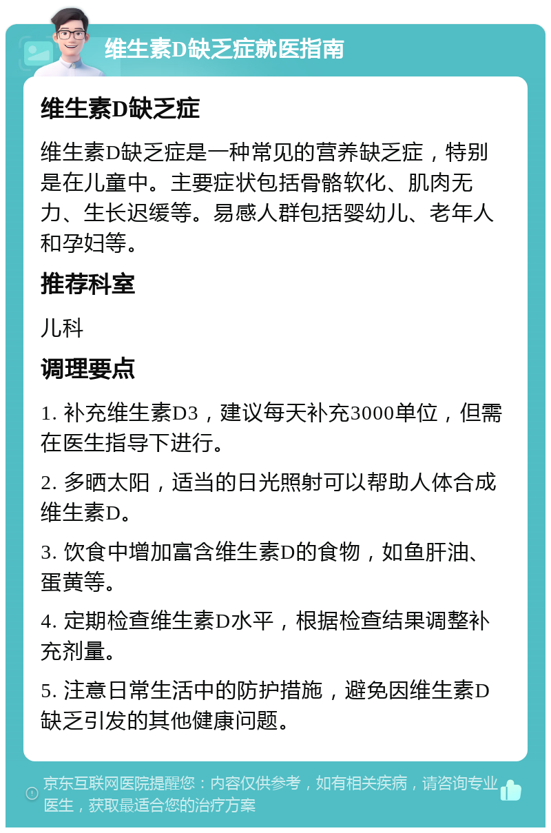 维生素D缺乏症就医指南 维生素D缺乏症 维生素D缺乏症是一种常见的营养缺乏症，特别是在儿童中。主要症状包括骨骼软化、肌肉无力、生长迟缓等。易感人群包括婴幼儿、老年人和孕妇等。 推荐科室 儿科 调理要点 1. 补充维生素D3，建议每天补充3000单位，但需在医生指导下进行。 2. 多晒太阳，适当的日光照射可以帮助人体合成维生素D。 3. 饮食中增加富含维生素D的食物，如鱼肝油、蛋黄等。 4. 定期检查维生素D水平，根据检查结果调整补充剂量。 5. 注意日常生活中的防护措施，避免因维生素D缺乏引发的其他健康问题。