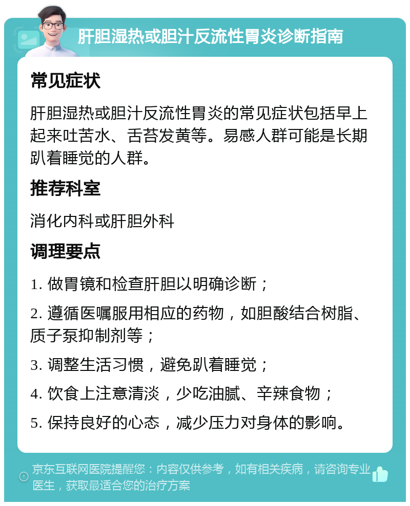 肝胆湿热或胆汁反流性胃炎诊断指南 常见症状 肝胆湿热或胆汁反流性胃炎的常见症状包括早上起来吐苦水、舌苔发黄等。易感人群可能是长期趴着睡觉的人群。 推荐科室 消化内科或肝胆外科 调理要点 1. 做胃镜和检查肝胆以明确诊断； 2. 遵循医嘱服用相应的药物，如胆酸结合树脂、质子泵抑制剂等； 3. 调整生活习惯，避免趴着睡觉； 4. 饮食上注意清淡，少吃油腻、辛辣食物； 5. 保持良好的心态，减少压力对身体的影响。