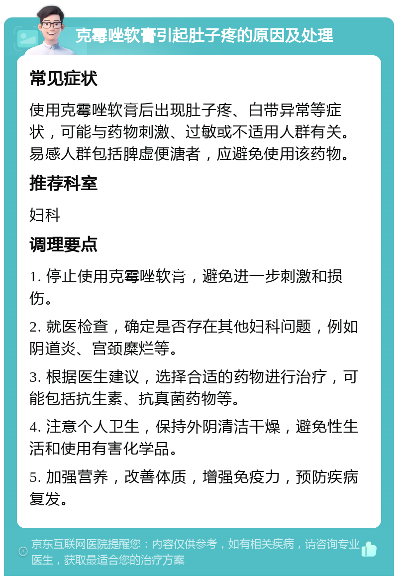 克霉唑软膏引起肚子疼的原因及处理 常见症状 使用克霉唑软膏后出现肚子疼、白带异常等症状，可能与药物刺激、过敏或不适用人群有关。易感人群包括脾虚便溏者，应避免使用该药物。 推荐科室 妇科 调理要点 1. 停止使用克霉唑软膏，避免进一步刺激和损伤。 2. 就医检查，确定是否存在其他妇科问题，例如阴道炎、宫颈糜烂等。 3. 根据医生建议，选择合适的药物进行治疗，可能包括抗生素、抗真菌药物等。 4. 注意个人卫生，保持外阴清洁干燥，避免性生活和使用有害化学品。 5. 加强营养，改善体质，增强免疫力，预防疾病复发。