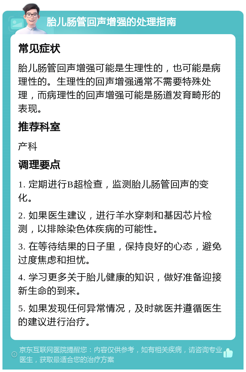 胎儿肠管回声增强的处理指南 常见症状 胎儿肠管回声增强可能是生理性的，也可能是病理性的。生理性的回声增强通常不需要特殊处理，而病理性的回声增强可能是肠道发育畸形的表现。 推荐科室 产科 调理要点 1. 定期进行B超检查，监测胎儿肠管回声的变化。 2. 如果医生建议，进行羊水穿刺和基因芯片检测，以排除染色体疾病的可能性。 3. 在等待结果的日子里，保持良好的心态，避免过度焦虑和担忧。 4. 学习更多关于胎儿健康的知识，做好准备迎接新生命的到来。 5. 如果发现任何异常情况，及时就医并遵循医生的建议进行治疗。