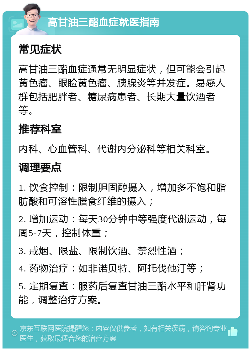 高甘油三酯血症就医指南 常见症状 高甘油三酯血症通常无明显症状，但可能会引起黄色瘤、眼睑黄色瘤、胰腺炎等并发症。易感人群包括肥胖者、糖尿病患者、长期大量饮酒者等。 推荐科室 内科、心血管科、代谢内分泌科等相关科室。 调理要点 1. 饮食控制：限制胆固醇摄入，增加多不饱和脂肪酸和可溶性膳食纤维的摄入； 2. 增加运动：每天30分钟中等强度代谢运动，每周5-7天，控制体重； 3. 戒烟、限盐、限制饮酒、禁烈性酒； 4. 药物治疗：如非诺贝特、阿托伐他汀等； 5. 定期复查：服药后复查甘油三酯水平和肝肾功能，调整治疗方案。