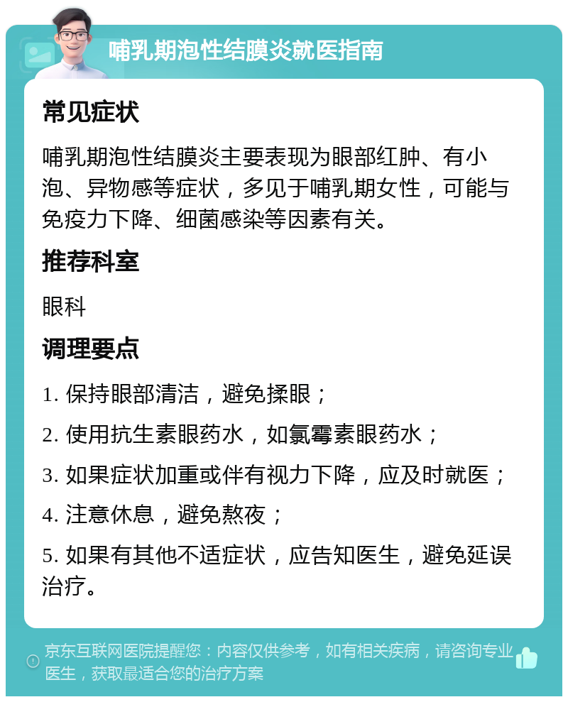 哺乳期泡性结膜炎就医指南 常见症状 哺乳期泡性结膜炎主要表现为眼部红肿、有小泡、异物感等症状，多见于哺乳期女性，可能与免疫力下降、细菌感染等因素有关。 推荐科室 眼科 调理要点 1. 保持眼部清洁，避免揉眼； 2. 使用抗生素眼药水，如氯霉素眼药水； 3. 如果症状加重或伴有视力下降，应及时就医； 4. 注意休息，避免熬夜； 5. 如果有其他不适症状，应告知医生，避免延误治疗。