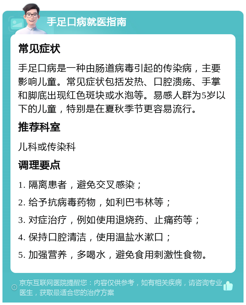 手足口病就医指南 常见症状 手足口病是一种由肠道病毒引起的传染病，主要影响儿童。常见症状包括发热、口腔溃疡、手掌和脚底出现红色斑块或水泡等。易感人群为5岁以下的儿童，特别是在夏秋季节更容易流行。 推荐科室 儿科或传染科 调理要点 1. 隔离患者，避免交叉感染； 2. 给予抗病毒药物，如利巴韦林等； 3. 对症治疗，例如使用退烧药、止痛药等； 4. 保持口腔清洁，使用温盐水漱口； 5. 加强营养，多喝水，避免食用刺激性食物。