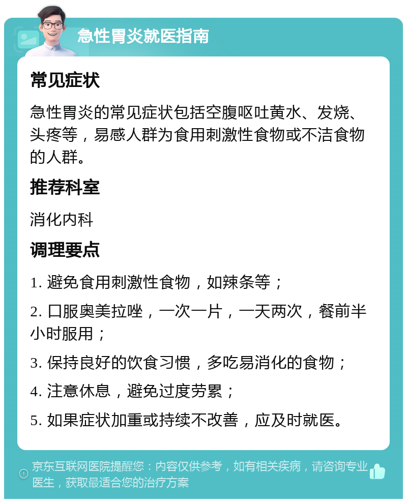 急性胃炎就医指南 常见症状 急性胃炎的常见症状包括空腹呕吐黄水、发烧、头疼等，易感人群为食用刺激性食物或不洁食物的人群。 推荐科室 消化内科 调理要点 1. 避免食用刺激性食物，如辣条等； 2. 口服奥美拉唑，一次一片，一天两次，餐前半小时服用； 3. 保持良好的饮食习惯，多吃易消化的食物； 4. 注意休息，避免过度劳累； 5. 如果症状加重或持续不改善，应及时就医。