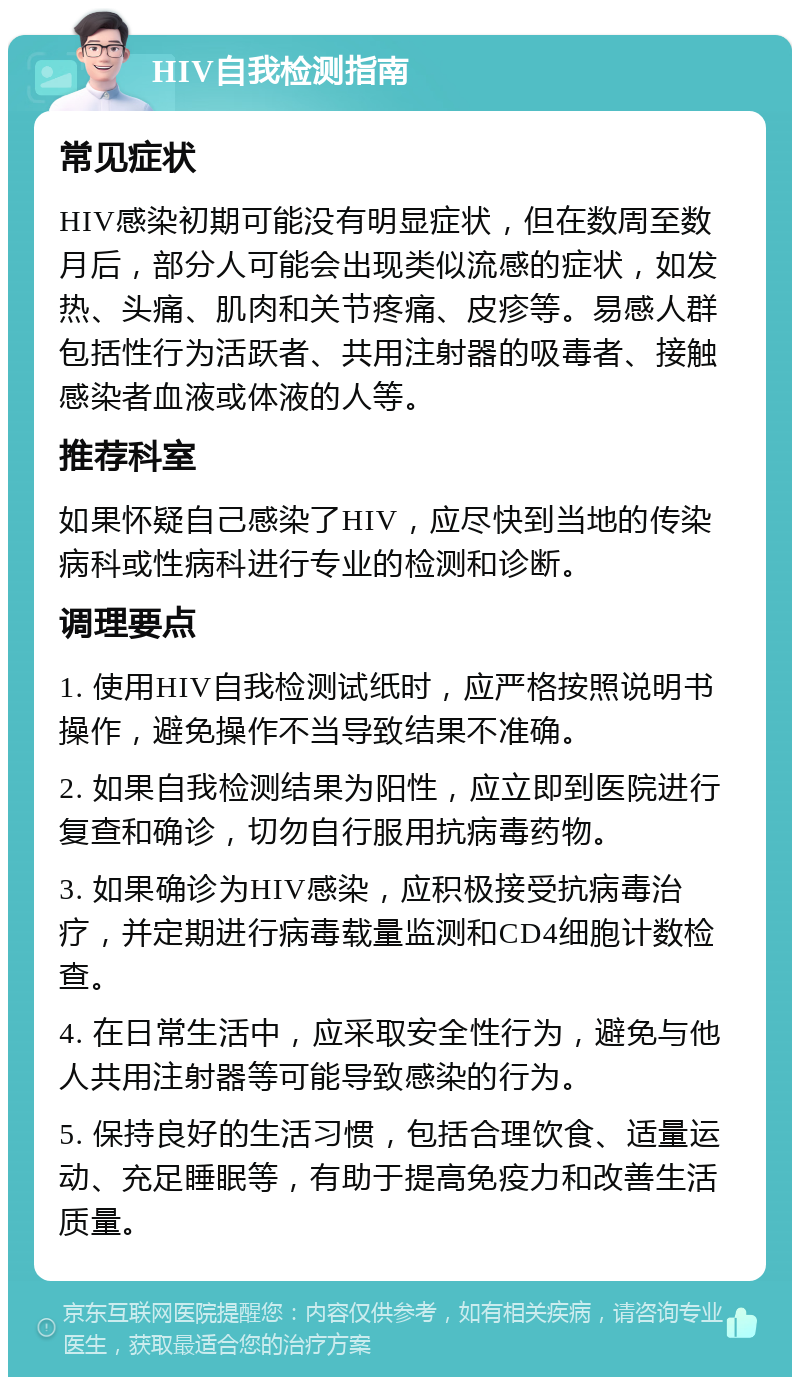 HIV自我检测指南 常见症状 HIV感染初期可能没有明显症状，但在数周至数月后，部分人可能会出现类似流感的症状，如发热、头痛、肌肉和关节疼痛、皮疹等。易感人群包括性行为活跃者、共用注射器的吸毒者、接触感染者血液或体液的人等。 推荐科室 如果怀疑自己感染了HIV，应尽快到当地的传染病科或性病科进行专业的检测和诊断。 调理要点 1. 使用HIV自我检测试纸时，应严格按照说明书操作，避免操作不当导致结果不准确。 2. 如果自我检测结果为阳性，应立即到医院进行复查和确诊，切勿自行服用抗病毒药物。 3. 如果确诊为HIV感染，应积极接受抗病毒治疗，并定期进行病毒载量监测和CD4细胞计数检查。 4. 在日常生活中，应采取安全性行为，避免与他人共用注射器等可能导致感染的行为。 5. 保持良好的生活习惯，包括合理饮食、适量运动、充足睡眠等，有助于提高免疫力和改善生活质量。