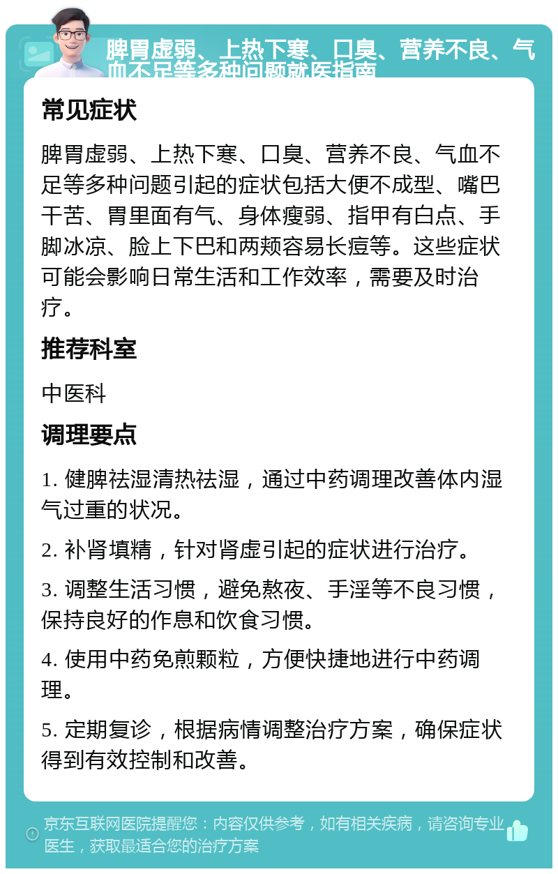 脾胃虚弱、上热下寒、口臭、营养不良、气血不足等多种问题就医指南 常见症状 脾胃虚弱、上热下寒、口臭、营养不良、气血不足等多种问题引起的症状包括大便不成型、嘴巴干苦、胃里面有气、身体瘦弱、指甲有白点、手脚冰凉、脸上下巴和两颊容易长痘等。这些症状可能会影响日常生活和工作效率，需要及时治疗。 推荐科室 中医科 调理要点 1. 健脾祛湿清热祛湿，通过中药调理改善体内湿气过重的状况。 2. 补肾填精，针对肾虚引起的症状进行治疗。 3. 调整生活习惯，避免熬夜、手淫等不良习惯，保持良好的作息和饮食习惯。 4. 使用中药免煎颗粒，方便快捷地进行中药调理。 5. 定期复诊，根据病情调整治疗方案，确保症状得到有效控制和改善。