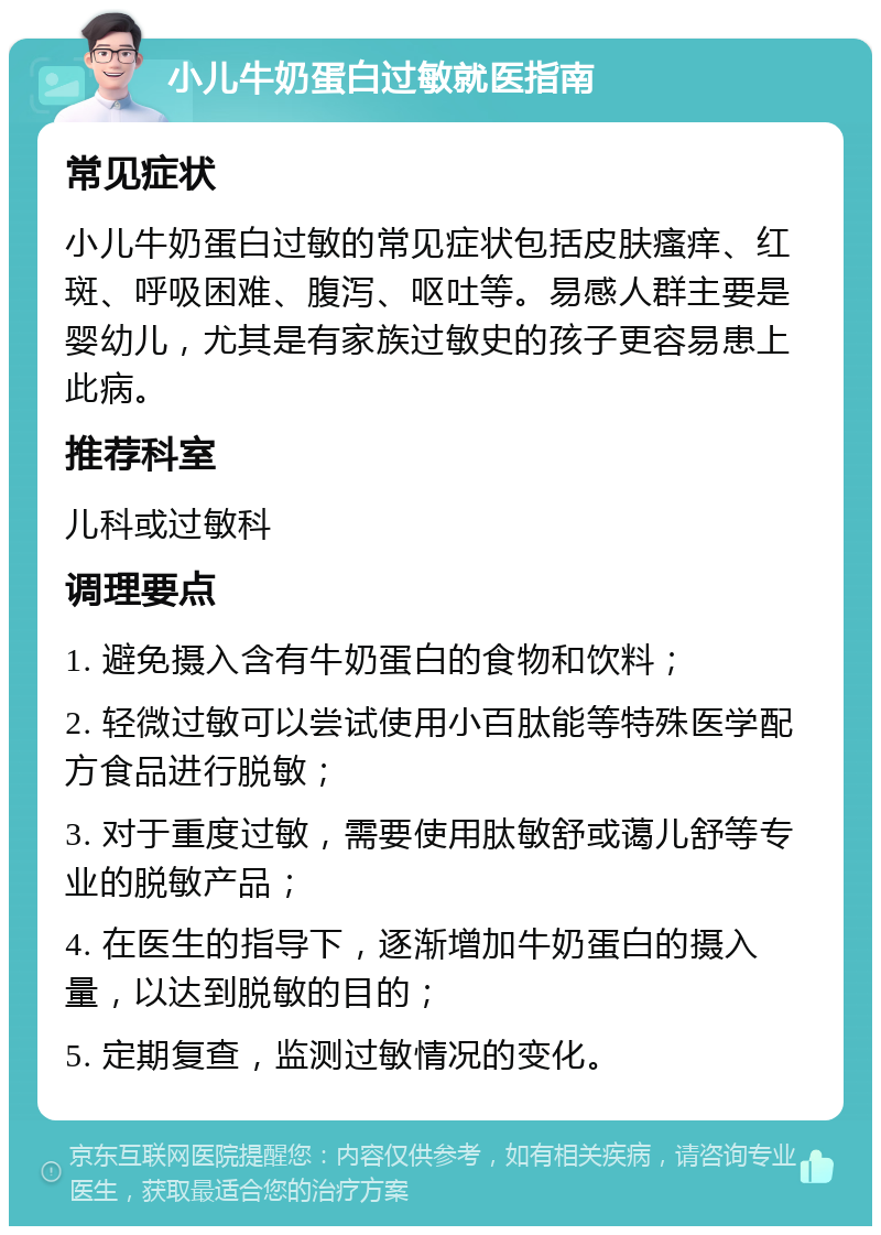 小儿牛奶蛋白过敏就医指南 常见症状 小儿牛奶蛋白过敏的常见症状包括皮肤瘙痒、红斑、呼吸困难、腹泻、呕吐等。易感人群主要是婴幼儿，尤其是有家族过敏史的孩子更容易患上此病。 推荐科室 儿科或过敏科 调理要点 1. 避免摄入含有牛奶蛋白的食物和饮料； 2. 轻微过敏可以尝试使用小百肽能等特殊医学配方食品进行脱敏； 3. 对于重度过敏，需要使用肽敏舒或蔼儿舒等专业的脱敏产品； 4. 在医生的指导下，逐渐增加牛奶蛋白的摄入量，以达到脱敏的目的； 5. 定期复查，监测过敏情况的变化。