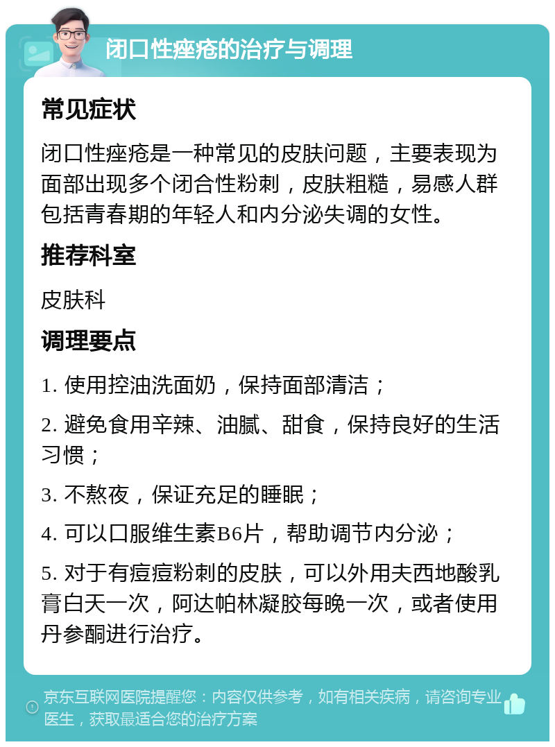 闭口性痤疮的治疗与调理 常见症状 闭口性痤疮是一种常见的皮肤问题，主要表现为面部出现多个闭合性粉刺，皮肤粗糙，易感人群包括青春期的年轻人和内分泌失调的女性。 推荐科室 皮肤科 调理要点 1. 使用控油洗面奶，保持面部清洁； 2. 避免食用辛辣、油腻、甜食，保持良好的生活习惯； 3. 不熬夜，保证充足的睡眠； 4. 可以口服维生素B6片，帮助调节内分泌； 5. 对于有痘痘粉刺的皮肤，可以外用夫西地酸乳膏白天一次，阿达帕林凝胶每晚一次，或者使用丹参酮进行治疗。