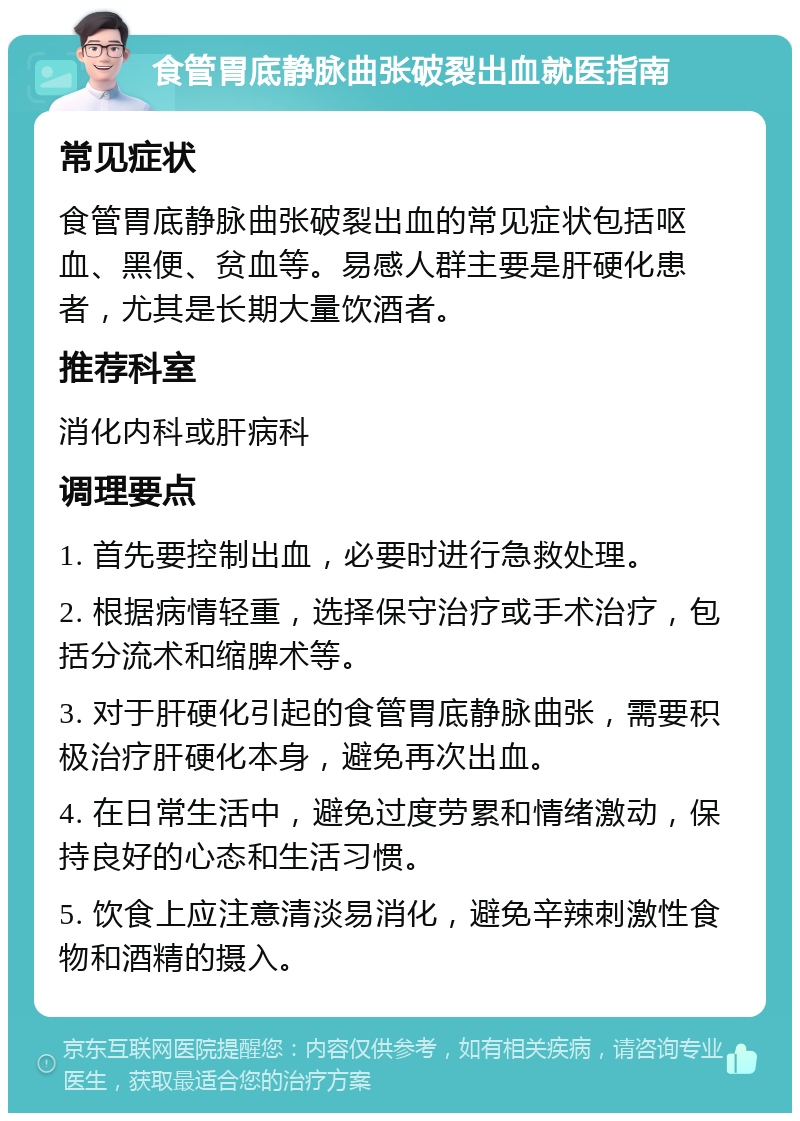 食管胃底静脉曲张破裂出血就医指南 常见症状 食管胃底静脉曲张破裂出血的常见症状包括呕血、黑便、贫血等。易感人群主要是肝硬化患者，尤其是长期大量饮酒者。 推荐科室 消化内科或肝病科 调理要点 1. 首先要控制出血，必要时进行急救处理。 2. 根据病情轻重，选择保守治疗或手术治疗，包括分流术和缩脾术等。 3. 对于肝硬化引起的食管胃底静脉曲张，需要积极治疗肝硬化本身，避免再次出血。 4. 在日常生活中，避免过度劳累和情绪激动，保持良好的心态和生活习惯。 5. 饮食上应注意清淡易消化，避免辛辣刺激性食物和酒精的摄入。