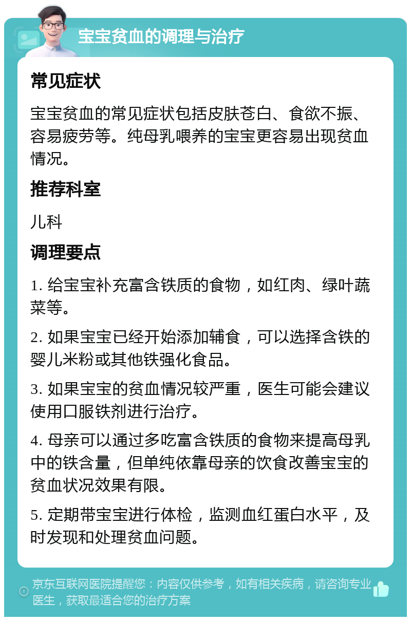 宝宝贫血的调理与治疗 常见症状 宝宝贫血的常见症状包括皮肤苍白、食欲不振、容易疲劳等。纯母乳喂养的宝宝更容易出现贫血情况。 推荐科室 儿科 调理要点 1. 给宝宝补充富含铁质的食物，如红肉、绿叶蔬菜等。 2. 如果宝宝已经开始添加辅食，可以选择含铁的婴儿米粉或其他铁强化食品。 3. 如果宝宝的贫血情况较严重，医生可能会建议使用口服铁剂进行治疗。 4. 母亲可以通过多吃富含铁质的食物来提高母乳中的铁含量，但单纯依靠母亲的饮食改善宝宝的贫血状况效果有限。 5. 定期带宝宝进行体检，监测血红蛋白水平，及时发现和处理贫血问题。