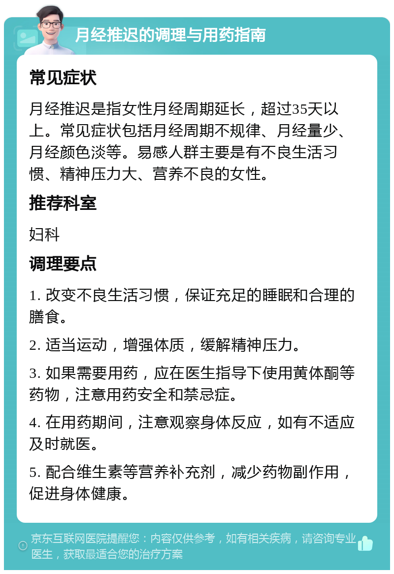 月经推迟的调理与用药指南 常见症状 月经推迟是指女性月经周期延长，超过35天以上。常见症状包括月经周期不规律、月经量少、月经颜色淡等。易感人群主要是有不良生活习惯、精神压力大、营养不良的女性。 推荐科室 妇科 调理要点 1. 改变不良生活习惯，保证充足的睡眠和合理的膳食。 2. 适当运动，增强体质，缓解精神压力。 3. 如果需要用药，应在医生指导下使用黄体酮等药物，注意用药安全和禁忌症。 4. 在用药期间，注意观察身体反应，如有不适应及时就医。 5. 配合维生素等营养补充剂，减少药物副作用，促进身体健康。