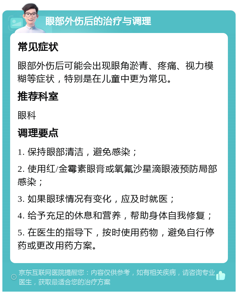 眼部外伤后的治疗与调理 常见症状 眼部外伤后可能会出现眼角淤青、疼痛、视力模糊等症状，特别是在儿童中更为常见。 推荐科室 眼科 调理要点 1. 保持眼部清洁，避免感染； 2. 使用红/金霉素眼膏或氧氟沙星滴眼液预防局部感染； 3. 如果眼球情况有变化，应及时就医； 4. 给予充足的休息和营养，帮助身体自我修复； 5. 在医生的指导下，按时使用药物，避免自行停药或更改用药方案。