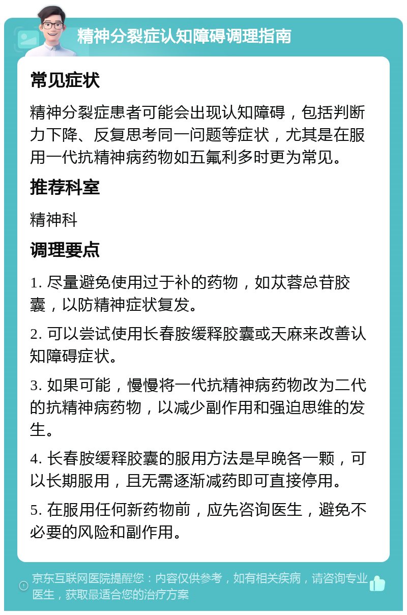 精神分裂症认知障碍调理指南 常见症状 精神分裂症患者可能会出现认知障碍，包括判断力下降、反复思考同一问题等症状，尤其是在服用一代抗精神病药物如五氟利多时更为常见。 推荐科室 精神科 调理要点 1. 尽量避免使用过于补的药物，如苁蓉总苷胶囊，以防精神症状复发。 2. 可以尝试使用长春胺缓释胶囊或天麻来改善认知障碍症状。 3. 如果可能，慢慢将一代抗精神病药物改为二代的抗精神病药物，以减少副作用和强迫思维的发生。 4. 长春胺缓释胶囊的服用方法是早晚各一颗，可以长期服用，且无需逐渐减药即可直接停用。 5. 在服用任何新药物前，应先咨询医生，避免不必要的风险和副作用。