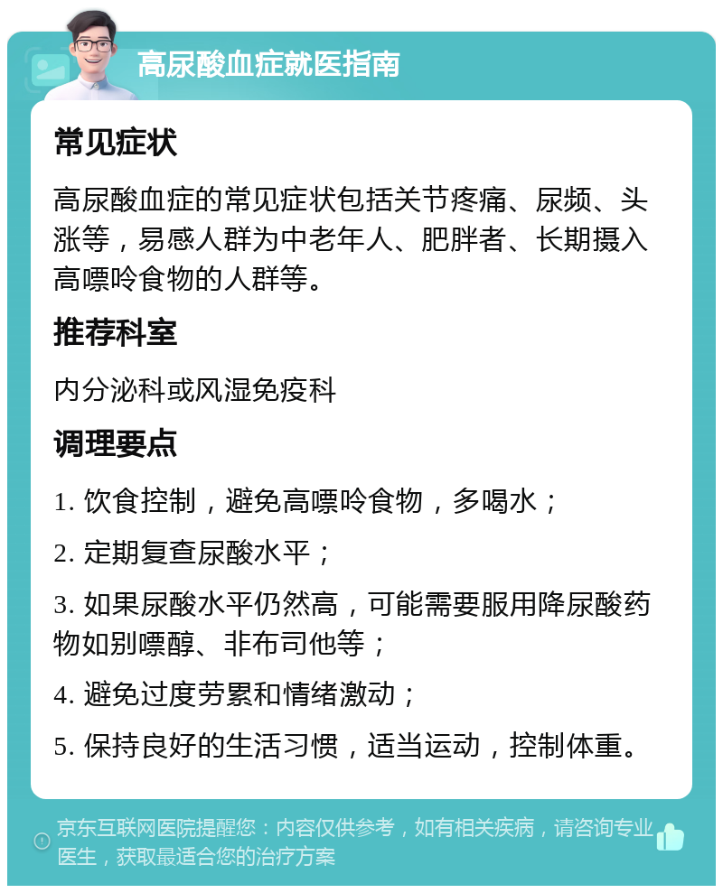 高尿酸血症就医指南 常见症状 高尿酸血症的常见症状包括关节疼痛、尿频、头涨等，易感人群为中老年人、肥胖者、长期摄入高嘌呤食物的人群等。 推荐科室 内分泌科或风湿免疫科 调理要点 1. 饮食控制，避免高嘌呤食物，多喝水； 2. 定期复查尿酸水平； 3. 如果尿酸水平仍然高，可能需要服用降尿酸药物如别嘌醇、非布司他等； 4. 避免过度劳累和情绪激动； 5. 保持良好的生活习惯，适当运动，控制体重。