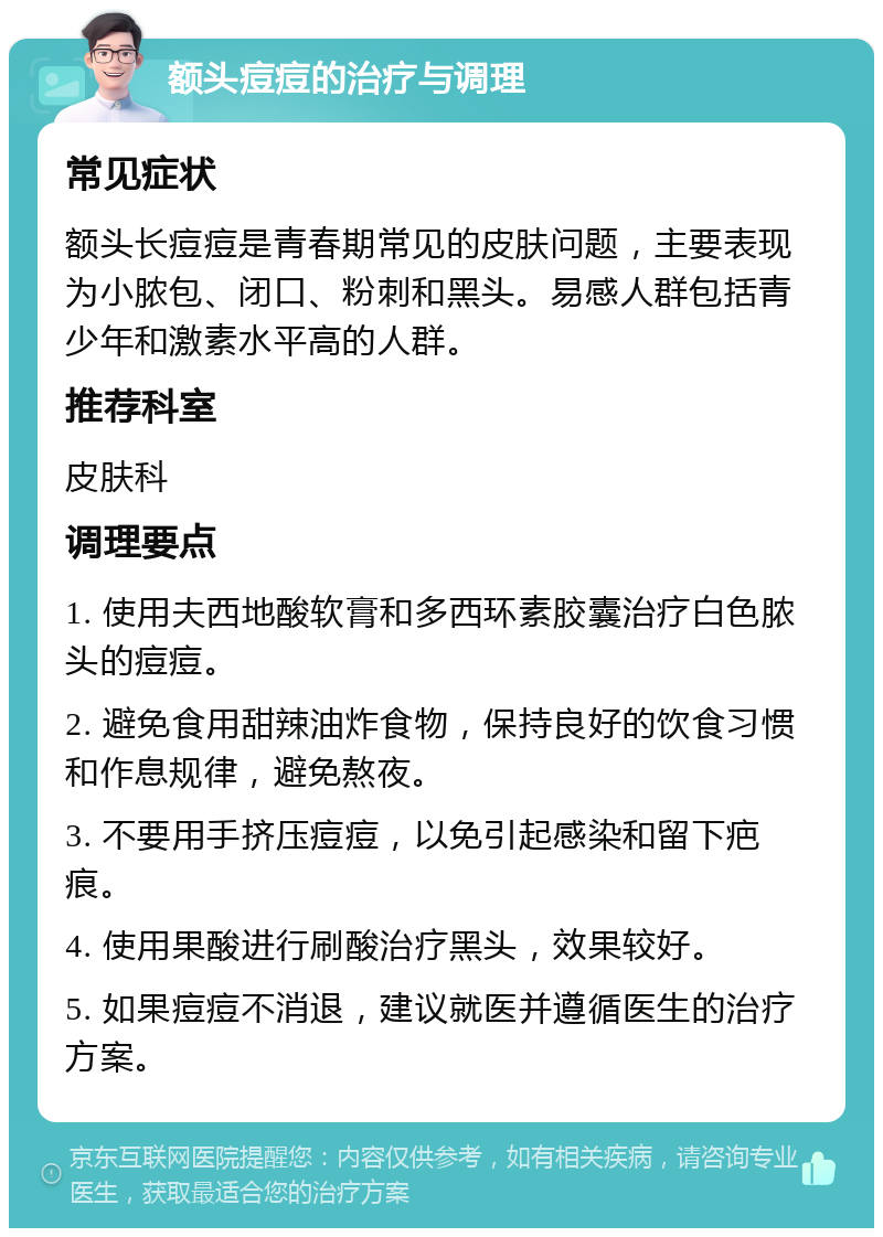 额头痘痘的治疗与调理 常见症状 额头长痘痘是青春期常见的皮肤问题，主要表现为小脓包、闭口、粉刺和黑头。易感人群包括青少年和激素水平高的人群。 推荐科室 皮肤科 调理要点 1. 使用夫西地酸软膏和多西环素胶囊治疗白色脓头的痘痘。 2. 避免食用甜辣油炸食物，保持良好的饮食习惯和作息规律，避免熬夜。 3. 不要用手挤压痘痘，以免引起感染和留下疤痕。 4. 使用果酸进行刷酸治疗黑头，效果较好。 5. 如果痘痘不消退，建议就医并遵循医生的治疗方案。