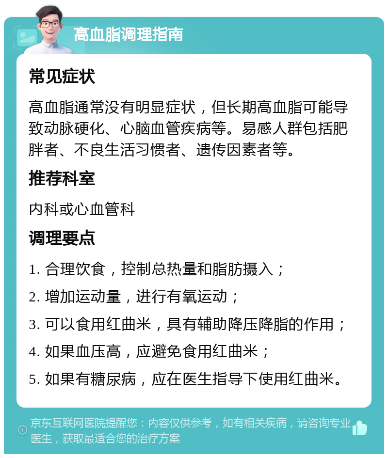 高血脂调理指南 常见症状 高血脂通常没有明显症状，但长期高血脂可能导致动脉硬化、心脑血管疾病等。易感人群包括肥胖者、不良生活习惯者、遗传因素者等。 推荐科室 内科或心血管科 调理要点 1. 合理饮食，控制总热量和脂肪摄入； 2. 增加运动量，进行有氧运动； 3. 可以食用红曲米，具有辅助降压降脂的作用； 4. 如果血压高，应避免食用红曲米； 5. 如果有糖尿病，应在医生指导下使用红曲米。