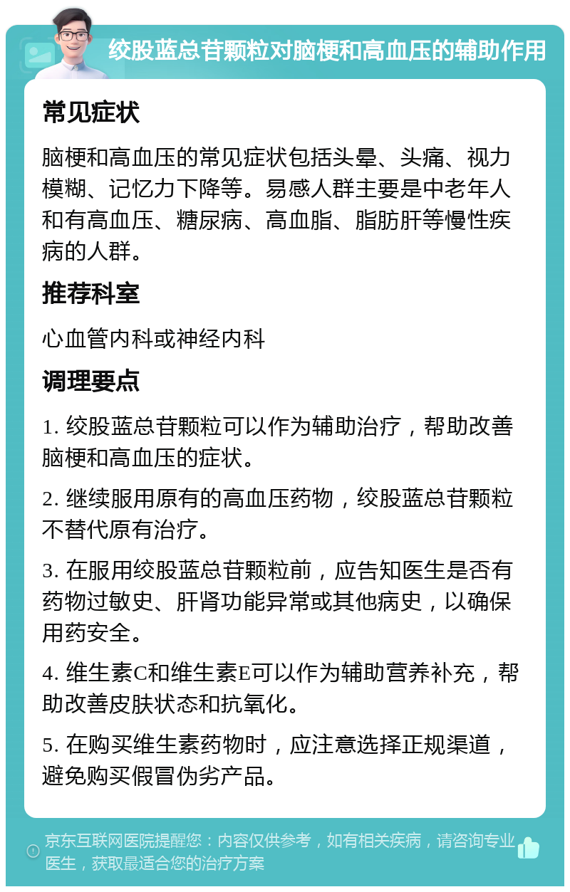 绞股蓝总苷颗粒对脑梗和高血压的辅助作用 常见症状 脑梗和高血压的常见症状包括头晕、头痛、视力模糊、记忆力下降等。易感人群主要是中老年人和有高血压、糖尿病、高血脂、脂肪肝等慢性疾病的人群。 推荐科室 心血管内科或神经内科 调理要点 1. 绞股蓝总苷颗粒可以作为辅助治疗，帮助改善脑梗和高血压的症状。 2. 继续服用原有的高血压药物，绞股蓝总苷颗粒不替代原有治疗。 3. 在服用绞股蓝总苷颗粒前，应告知医生是否有药物过敏史、肝肾功能异常或其他病史，以确保用药安全。 4. 维生素C和维生素E可以作为辅助营养补充，帮助改善皮肤状态和抗氧化。 5. 在购买维生素药物时，应注意选择正规渠道，避免购买假冒伪劣产品。