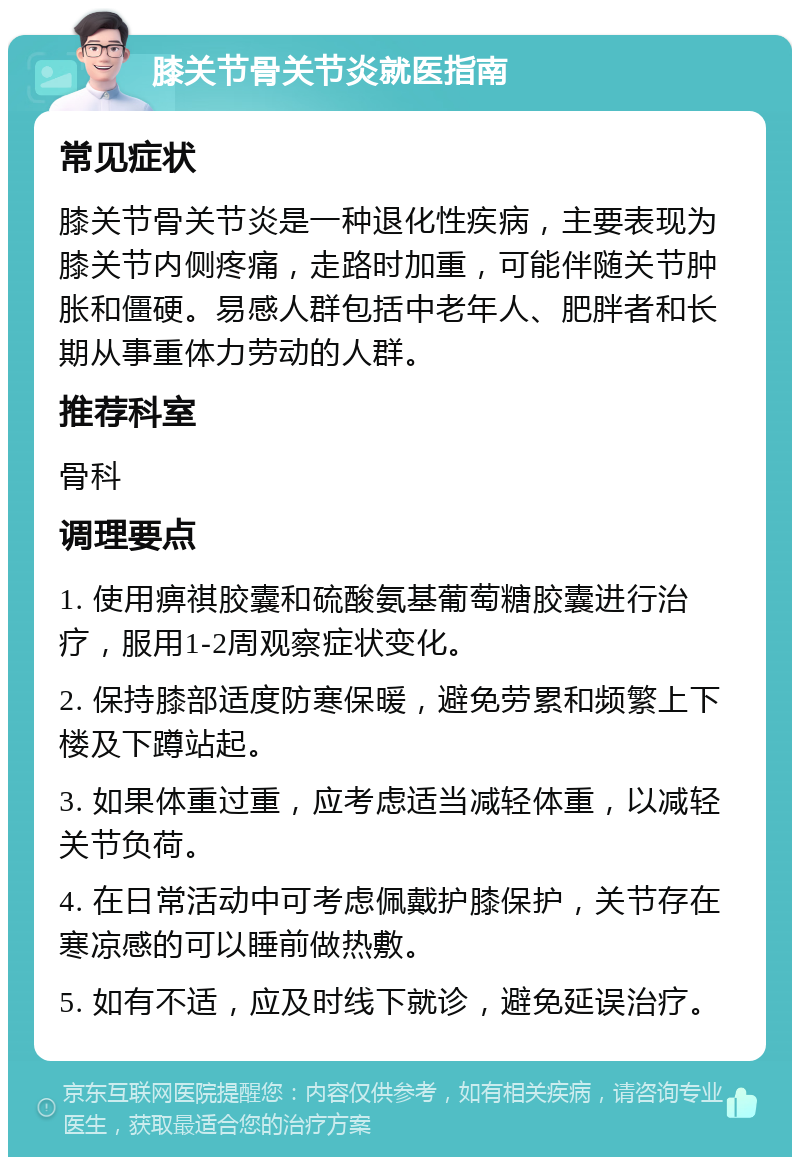 膝关节骨关节炎就医指南 常见症状 膝关节骨关节炎是一种退化性疾病，主要表现为膝关节内侧疼痛，走路时加重，可能伴随关节肿胀和僵硬。易感人群包括中老年人、肥胖者和长期从事重体力劳动的人群。 推荐科室 骨科 调理要点 1. 使用痹祺胶囊和硫酸氨基葡萄糖胶囊进行治疗，服用1-2周观察症状变化。 2. 保持膝部适度防寒保暖，避免劳累和频繁上下楼及下蹲站起。 3. 如果体重过重，应考虑适当减轻体重，以减轻关节负荷。 4. 在日常活动中可考虑佩戴护膝保护，关节存在寒凉感的可以睡前做热敷。 5. 如有不适，应及时线下就诊，避免延误治疗。