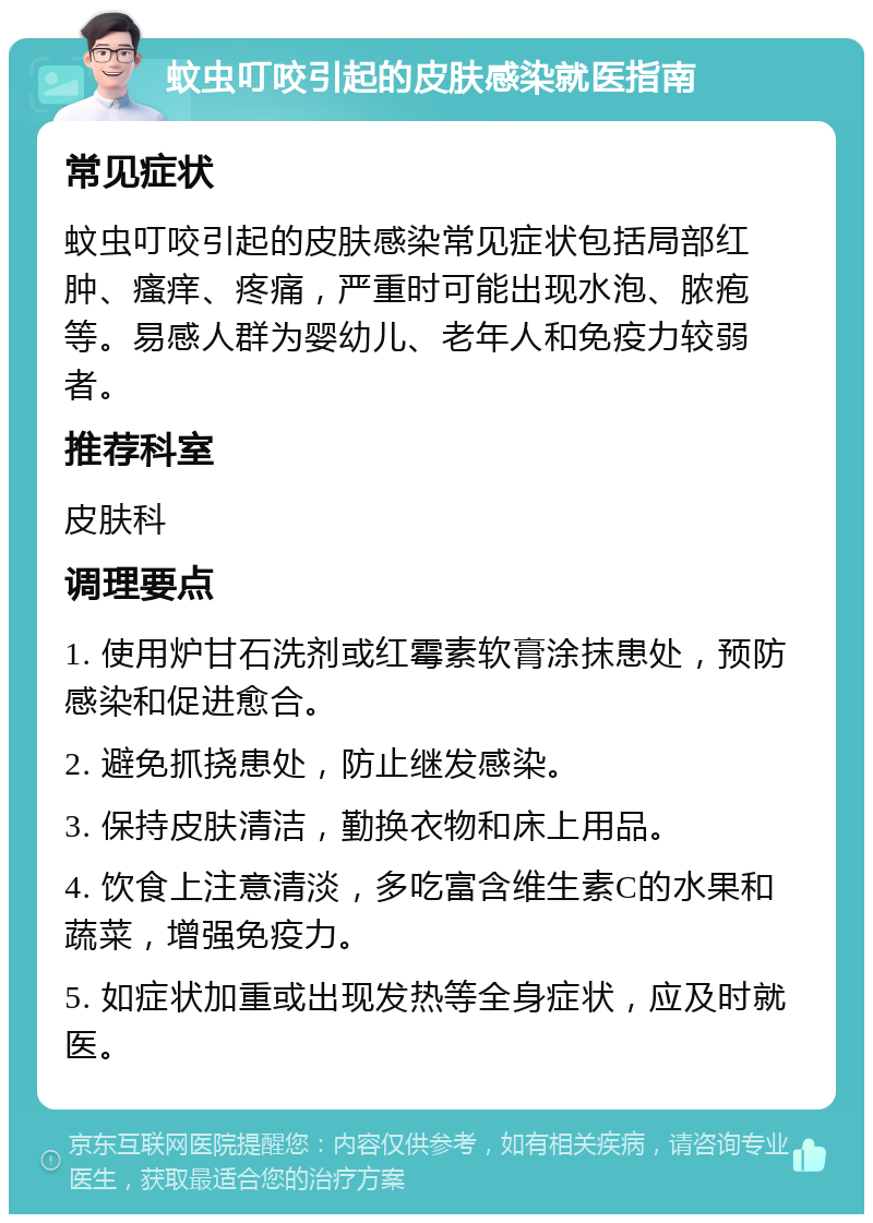 蚊虫叮咬引起的皮肤感染就医指南 常见症状 蚊虫叮咬引起的皮肤感染常见症状包括局部红肿、瘙痒、疼痛，严重时可能出现水泡、脓疱等。易感人群为婴幼儿、老年人和免疫力较弱者。 推荐科室 皮肤科 调理要点 1. 使用炉甘石洗剂或红霉素软膏涂抹患处，预防感染和促进愈合。 2. 避免抓挠患处，防止继发感染。 3. 保持皮肤清洁，勤换衣物和床上用品。 4. 饮食上注意清淡，多吃富含维生素C的水果和蔬菜，增强免疫力。 5. 如症状加重或出现发热等全身症状，应及时就医。