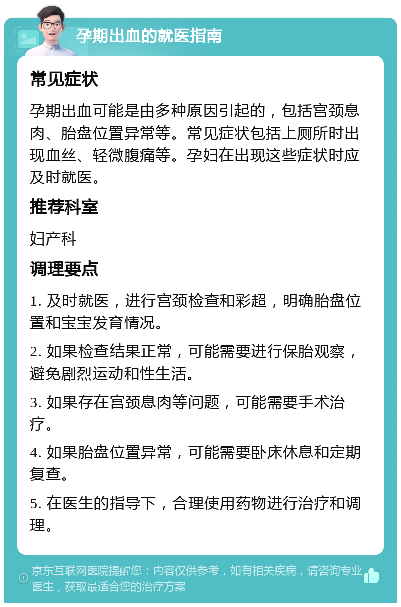 孕期出血的就医指南 常见症状 孕期出血可能是由多种原因引起的，包括宫颈息肉、胎盘位置异常等。常见症状包括上厕所时出现血丝、轻微腹痛等。孕妇在出现这些症状时应及时就医。 推荐科室 妇产科 调理要点 1. 及时就医，进行宫颈检查和彩超，明确胎盘位置和宝宝发育情况。 2. 如果检查结果正常，可能需要进行保胎观察，避免剧烈运动和性生活。 3. 如果存在宫颈息肉等问题，可能需要手术治疗。 4. 如果胎盘位置异常，可能需要卧床休息和定期复查。 5. 在医生的指导下，合理使用药物进行治疗和调理。