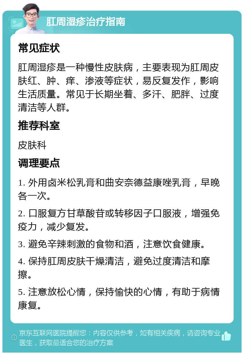 肛周湿疹治疗指南 常见症状 肛周湿疹是一种慢性皮肤病，主要表现为肛周皮肤红、肿、痒、渗液等症状，易反复发作，影响生活质量。常见于长期坐着、多汗、肥胖、过度清洁等人群。 推荐科室 皮肤科 调理要点 1. 外用卤米松乳膏和曲安奈德益康唑乳膏，早晚各一次。 2. 口服复方甘草酸苷或转移因子口服液，增强免疫力，减少复发。 3. 避免辛辣刺激的食物和酒，注意饮食健康。 4. 保持肛周皮肤干燥清洁，避免过度清洁和摩擦。 5. 注意放松心情，保持愉快的心情，有助于病情康复。