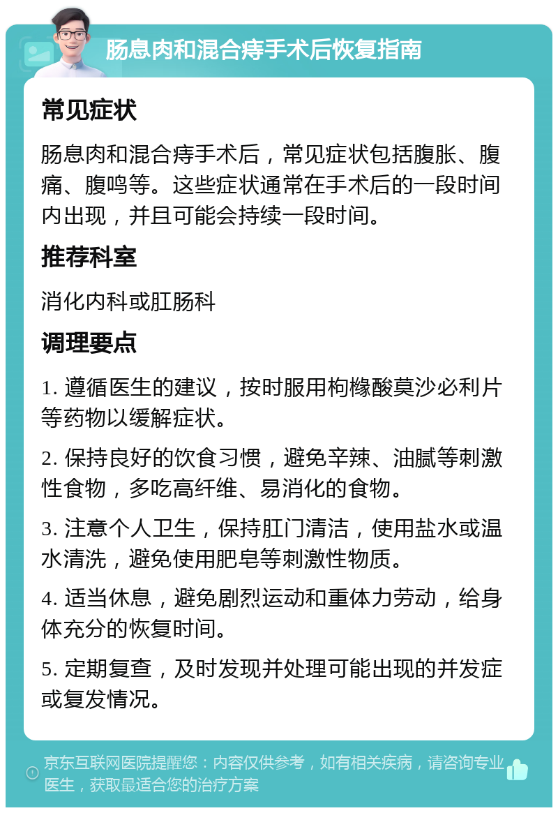 肠息肉和混合痔手术后恢复指南 常见症状 肠息肉和混合痔手术后，常见症状包括腹胀、腹痛、腹鸣等。这些症状通常在手术后的一段时间内出现，并且可能会持续一段时间。 推荐科室 消化内科或肛肠科 调理要点 1. 遵循医生的建议，按时服用枸橼酸莫沙必利片等药物以缓解症状。 2. 保持良好的饮食习惯，避免辛辣、油腻等刺激性食物，多吃高纤维、易消化的食物。 3. 注意个人卫生，保持肛门清洁，使用盐水或温水清洗，避免使用肥皂等刺激性物质。 4. 适当休息，避免剧烈运动和重体力劳动，给身体充分的恢复时间。 5. 定期复查，及时发现并处理可能出现的并发症或复发情况。