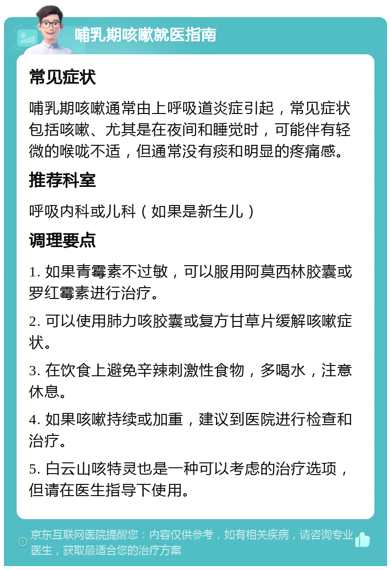 哺乳期咳嗽就医指南 常见症状 哺乳期咳嗽通常由上呼吸道炎症引起，常见症状包括咳嗽、尤其是在夜间和睡觉时，可能伴有轻微的喉咙不适，但通常没有痰和明显的疼痛感。 推荐科室 呼吸内科或儿科（如果是新生儿） 调理要点 1. 如果青霉素不过敏，可以服用阿莫西林胶囊或罗红霉素进行治疗。 2. 可以使用肺力咳胶囊或复方甘草片缓解咳嗽症状。 3. 在饮食上避免辛辣刺激性食物，多喝水，注意休息。 4. 如果咳嗽持续或加重，建议到医院进行检查和治疗。 5. 白云山咳特灵也是一种可以考虑的治疗选项，但请在医生指导下使用。