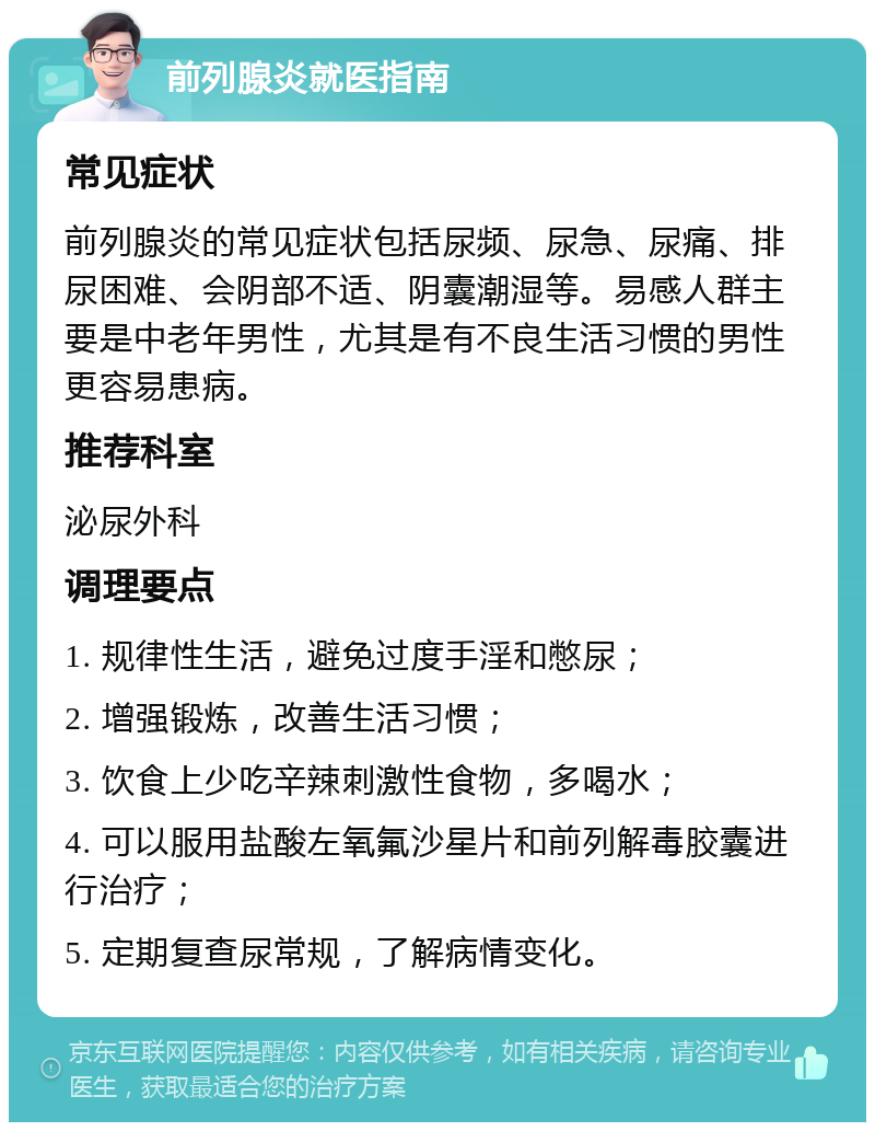 前列腺炎就医指南 常见症状 前列腺炎的常见症状包括尿频、尿急、尿痛、排尿困难、会阴部不适、阴囊潮湿等。易感人群主要是中老年男性，尤其是有不良生活习惯的男性更容易患病。 推荐科室 泌尿外科 调理要点 1. 规律性生活，避免过度手淫和憋尿； 2. 增强锻炼，改善生活习惯； 3. 饮食上少吃辛辣刺激性食物，多喝水； 4. 可以服用盐酸左氧氟沙星片和前列解毒胶囊进行治疗； 5. 定期复查尿常规，了解病情变化。