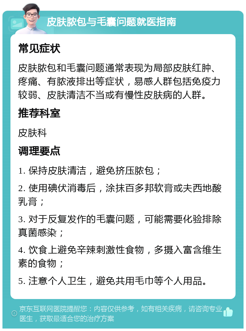 皮肤脓包与毛囊问题就医指南 常见症状 皮肤脓包和毛囊问题通常表现为局部皮肤红肿、疼痛、有脓液排出等症状，易感人群包括免疫力较弱、皮肤清洁不当或有慢性皮肤病的人群。 推荐科室 皮肤科 调理要点 1. 保持皮肤清洁，避免挤压脓包； 2. 使用碘伏消毒后，涂抹百多邦软膏或夫西地酸乳膏； 3. 对于反复发作的毛囊问题，可能需要化验排除真菌感染； 4. 饮食上避免辛辣刺激性食物，多摄入富含维生素的食物； 5. 注意个人卫生，避免共用毛巾等个人用品。