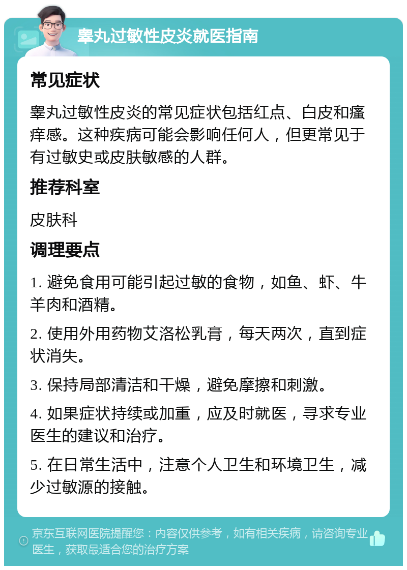 睾丸过敏性皮炎就医指南 常见症状 睾丸过敏性皮炎的常见症状包括红点、白皮和瘙痒感。这种疾病可能会影响任何人，但更常见于有过敏史或皮肤敏感的人群。 推荐科室 皮肤科 调理要点 1. 避免食用可能引起过敏的食物，如鱼、虾、牛羊肉和酒精。 2. 使用外用药物艾洛松乳膏，每天两次，直到症状消失。 3. 保持局部清洁和干燥，避免摩擦和刺激。 4. 如果症状持续或加重，应及时就医，寻求专业医生的建议和治疗。 5. 在日常生活中，注意个人卫生和环境卫生，减少过敏源的接触。