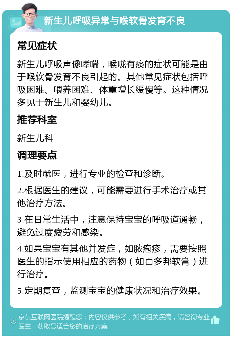 新生儿呼吸异常与喉软骨发育不良 常见症状 新生儿呼吸声像哮喘，喉咙有痰的症状可能是由于喉软骨发育不良引起的。其他常见症状包括呼吸困难、喂养困难、体重增长缓慢等。这种情况多见于新生儿和婴幼儿。 推荐科室 新生儿科 调理要点 1.及时就医，进行专业的检查和诊断。 2.根据医生的建议，可能需要进行手术治疗或其他治疗方法。 3.在日常生活中，注意保持宝宝的呼吸道通畅，避免过度疲劳和感染。 4.如果宝宝有其他并发症，如脓疱疹，需要按照医生的指示使用相应的药物（如百多邦软膏）进行治疗。 5.定期复查，监测宝宝的健康状况和治疗效果。