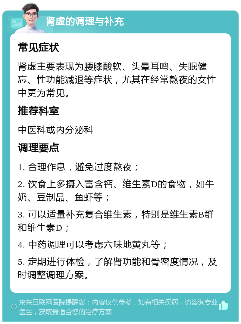 肾虚的调理与补充 常见症状 肾虚主要表现为腰膝酸软、头晕耳鸣、失眠健忘、性功能减退等症状，尤其在经常熬夜的女性中更为常见。 推荐科室 中医科或内分泌科 调理要点 1. 合理作息，避免过度熬夜； 2. 饮食上多摄入富含钙、维生素D的食物，如牛奶、豆制品、鱼虾等； 3. 可以适量补充复合维生素，特别是维生素B群和维生素D； 4. 中药调理可以考虑六味地黄丸等； 5. 定期进行体检，了解肾功能和骨密度情况，及时调整调理方案。