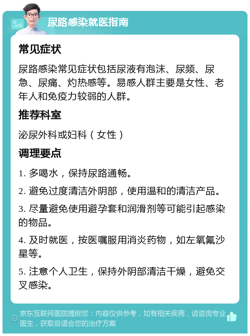 尿路感染就医指南 常见症状 尿路感染常见症状包括尿液有泡沫、尿频、尿急、尿痛、灼热感等。易感人群主要是女性、老年人和免疫力较弱的人群。 推荐科室 泌尿外科或妇科（女性） 调理要点 1. 多喝水，保持尿路通畅。 2. 避免过度清洁外阴部，使用温和的清洁产品。 3. 尽量避免使用避孕套和润滑剂等可能引起感染的物品。 4. 及时就医，按医嘱服用消炎药物，如左氧氟沙星等。 5. 注意个人卫生，保持外阴部清洁干燥，避免交叉感染。