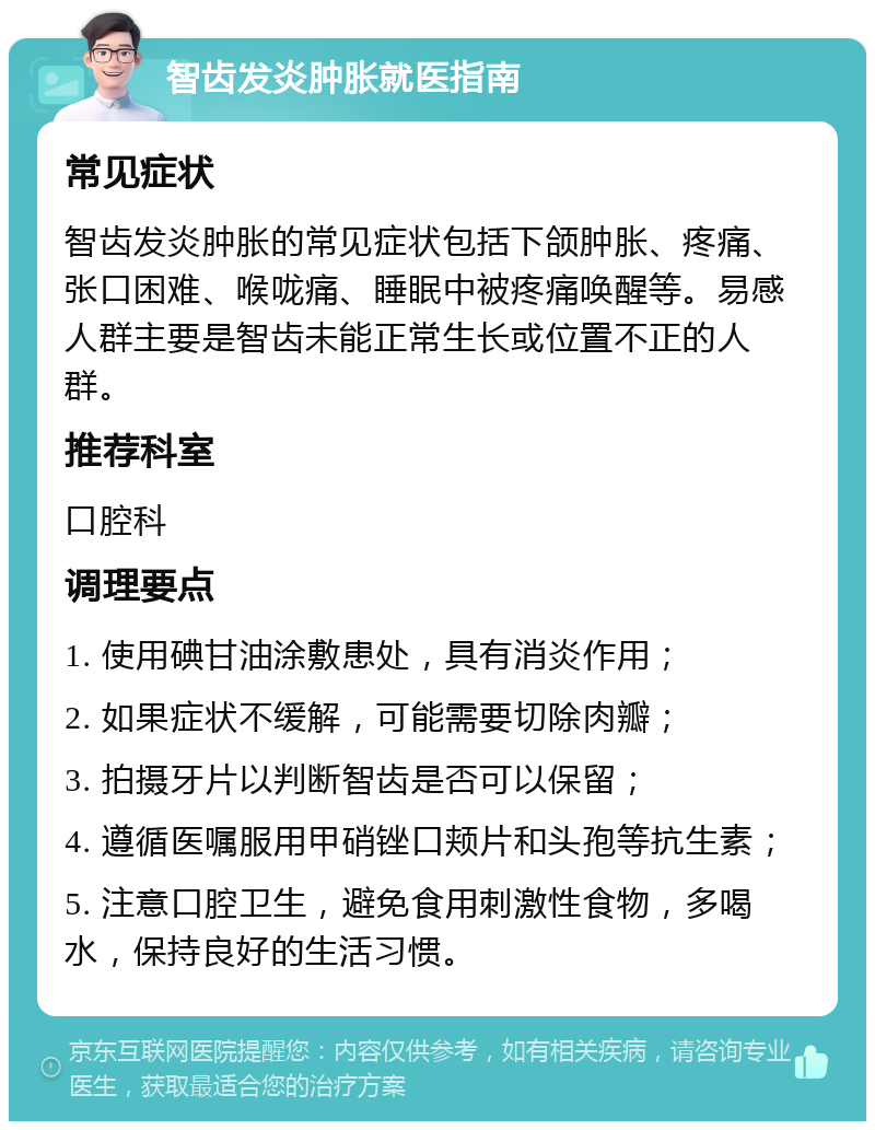 智齿发炎肿胀就医指南 常见症状 智齿发炎肿胀的常见症状包括下颌肿胀、疼痛、张口困难、喉咙痛、睡眠中被疼痛唤醒等。易感人群主要是智齿未能正常生长或位置不正的人群。 推荐科室 口腔科 调理要点 1. 使用碘甘油涂敷患处，具有消炎作用； 2. 如果症状不缓解，可能需要切除肉瓣； 3. 拍摄牙片以判断智齿是否可以保留； 4. 遵循医嘱服用甲硝锉口颊片和头孢等抗生素； 5. 注意口腔卫生，避免食用刺激性食物，多喝水，保持良好的生活习惯。