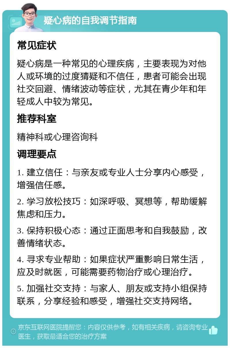 疑心病的自我调节指南 常见症状 疑心病是一种常见的心理疾病，主要表现为对他人或环境的过度猜疑和不信任，患者可能会出现社交回避、情绪波动等症状，尤其在青少年和年轻成人中较为常见。 推荐科室 精神科或心理咨询科 调理要点 1. 建立信任：与亲友或专业人士分享内心感受，增强信任感。 2. 学习放松技巧：如深呼吸、冥想等，帮助缓解焦虑和压力。 3. 保持积极心态：通过正面思考和自我鼓励，改善情绪状态。 4. 寻求专业帮助：如果症状严重影响日常生活，应及时就医，可能需要药物治疗或心理治疗。 5. 加强社交支持：与家人、朋友或支持小组保持联系，分享经验和感受，增强社交支持网络。