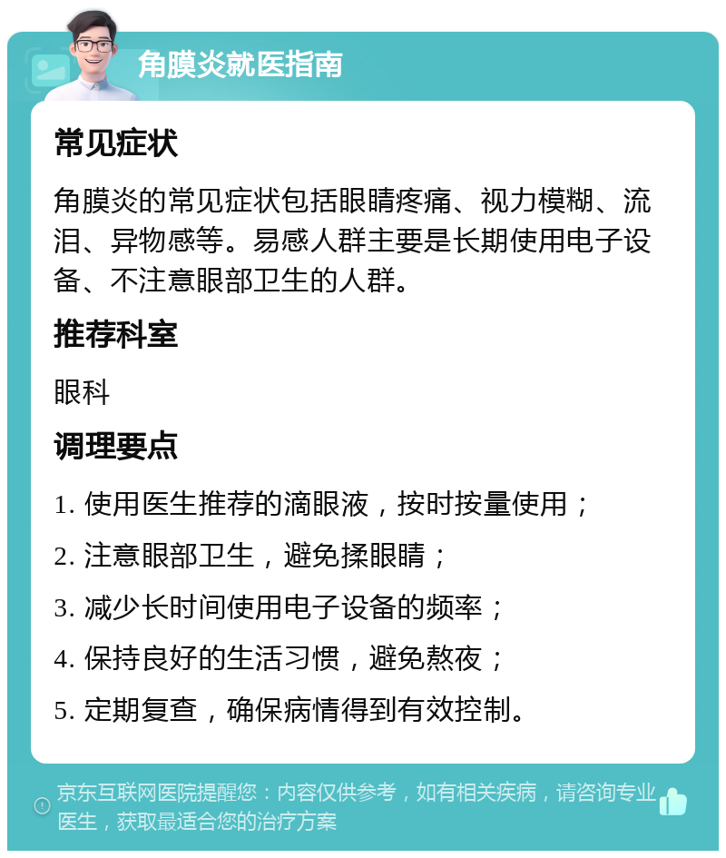 角膜炎就医指南 常见症状 角膜炎的常见症状包括眼睛疼痛、视力模糊、流泪、异物感等。易感人群主要是长期使用电子设备、不注意眼部卫生的人群。 推荐科室 眼科 调理要点 1. 使用医生推荐的滴眼液，按时按量使用； 2. 注意眼部卫生，避免揉眼睛； 3. 减少长时间使用电子设备的频率； 4. 保持良好的生活习惯，避免熬夜； 5. 定期复查，确保病情得到有效控制。