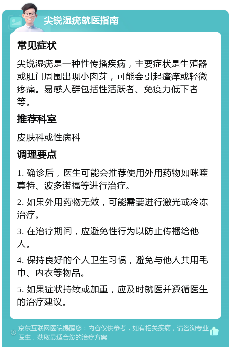 尖锐湿疣就医指南 常见症状 尖锐湿疣是一种性传播疾病，主要症状是生殖器或肛门周围出现小肉芽，可能会引起瘙痒或轻微疼痛。易感人群包括性活跃者、免疫力低下者等。 推荐科室 皮肤科或性病科 调理要点 1. 确诊后，医生可能会推荐使用外用药物如咪喹莫特、波多诺福等进行治疗。 2. 如果外用药物无效，可能需要进行激光或冷冻治疗。 3. 在治疗期间，应避免性行为以防止传播给他人。 4. 保持良好的个人卫生习惯，避免与他人共用毛巾、内衣等物品。 5. 如果症状持续或加重，应及时就医并遵循医生的治疗建议。