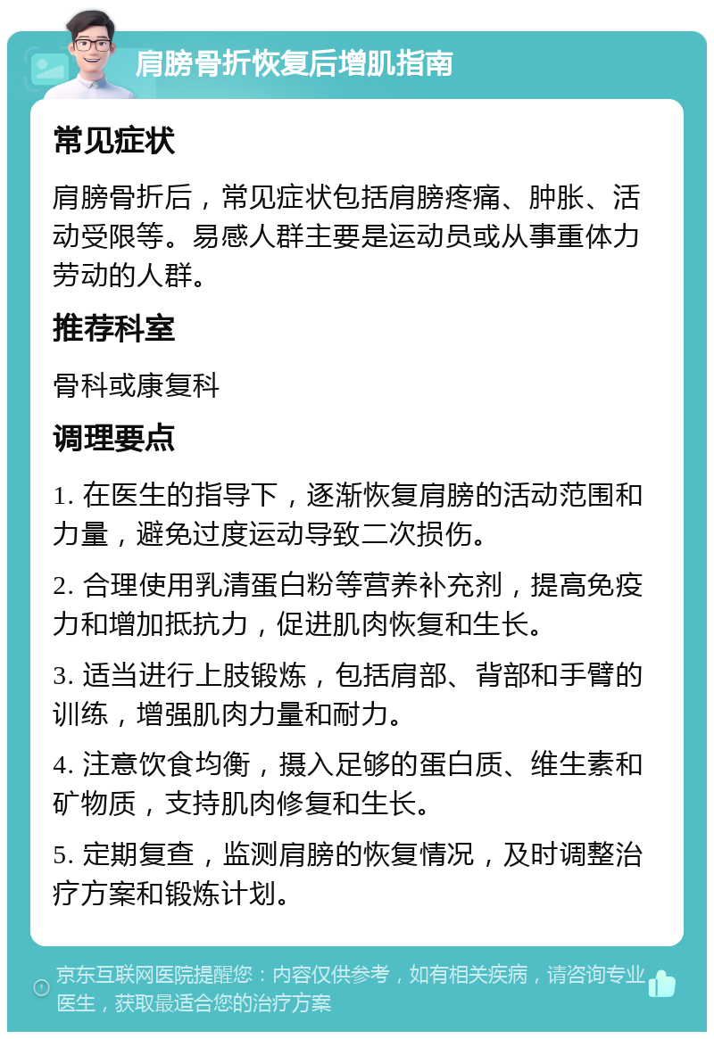 肩膀骨折恢复后增肌指南 常见症状 肩膀骨折后，常见症状包括肩膀疼痛、肿胀、活动受限等。易感人群主要是运动员或从事重体力劳动的人群。 推荐科室 骨科或康复科 调理要点 1. 在医生的指导下，逐渐恢复肩膀的活动范围和力量，避免过度运动导致二次损伤。 2. 合理使用乳清蛋白粉等营养补充剂，提高免疫力和增加抵抗力，促进肌肉恢复和生长。 3. 适当进行上肢锻炼，包括肩部、背部和手臂的训练，增强肌肉力量和耐力。 4. 注意饮食均衡，摄入足够的蛋白质、维生素和矿物质，支持肌肉修复和生长。 5. 定期复查，监测肩膀的恢复情况，及时调整治疗方案和锻炼计划。