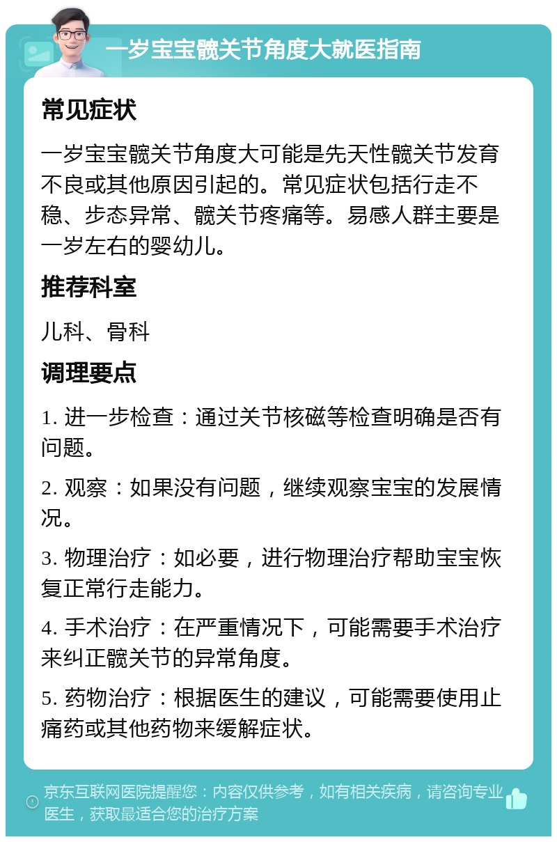 一岁宝宝髋关节角度大就医指南 常见症状 一岁宝宝髋关节角度大可能是先天性髋关节发育不良或其他原因引起的。常见症状包括行走不稳、步态异常、髋关节疼痛等。易感人群主要是一岁左右的婴幼儿。 推荐科室 儿科、骨科 调理要点 1. 进一步检查：通过关节核磁等检查明确是否有问题。 2. 观察：如果没有问题，继续观察宝宝的发展情况。 3. 物理治疗：如必要，进行物理治疗帮助宝宝恢复正常行走能力。 4. 手术治疗：在严重情况下，可能需要手术治疗来纠正髋关节的异常角度。 5. 药物治疗：根据医生的建议，可能需要使用止痛药或其他药物来缓解症状。