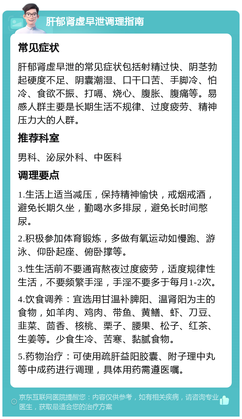 肝郁肾虚早泄调理指南 常见症状 肝郁肾虚早泄的常见症状包括射精过快、阴茎勃起硬度不足、阴囊潮湿、口干口苦、手脚冷、怕冷、食欲不振、打嗝、烧心、腹胀、腹痛等。易感人群主要是长期生活不规律、过度疲劳、精神压力大的人群。 推荐科室 男科、泌尿外科、中医科 调理要点 1.生活上适当减压，保持精神愉快，戒烟戒酒，避免长期久坐，勤喝水多排尿，避免长时间憋尿。 2.积极参加体育锻炼，多做有氧运动如慢跑、游泳、仰卧起座、俯卧撑等。 3.性生活前不要通宵熬夜过度疲劳，适度规律性生活，不要频繁手淫，手淫不要多于每月1-2次。 4.饮食调养：宜选用甘温补脾阳、温肾阳为主的食物，如羊肉、鸡肉、带鱼、黄鳝、虾、刀豆、韭菜、茴香、核桃、栗子、腰果、松子、红茶、生姜等。少食生冷、苦寒、黏腻食物。 5.药物治疗：可使用疏肝益阳胶囊、附子理中丸等中成药进行调理，具体用药需遵医嘱。