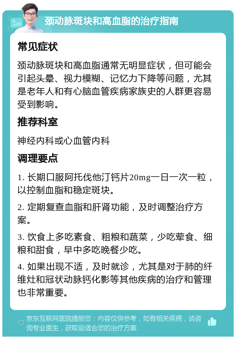 颈动脉斑块和高血脂的治疗指南 常见症状 颈动脉斑块和高血脂通常无明显症状，但可能会引起头晕、视力模糊、记忆力下降等问题，尤其是老年人和有心脑血管疾病家族史的人群更容易受到影响。 推荐科室 神经内科或心血管内科 调理要点 1. 长期口服阿托伐他汀钙片20mg一日一次一粒，以控制血脂和稳定斑块。 2. 定期复查血脂和肝肾功能，及时调整治疗方案。 3. 饮食上多吃素食、粗粮和蔬菜，少吃荤食、细粮和甜食，早中多吃晚餐少吃。 4. 如果出现不适，及时就诊，尤其是对于肺的纤维灶和冠状动脉钙化影等其他疾病的治疗和管理也非常重要。