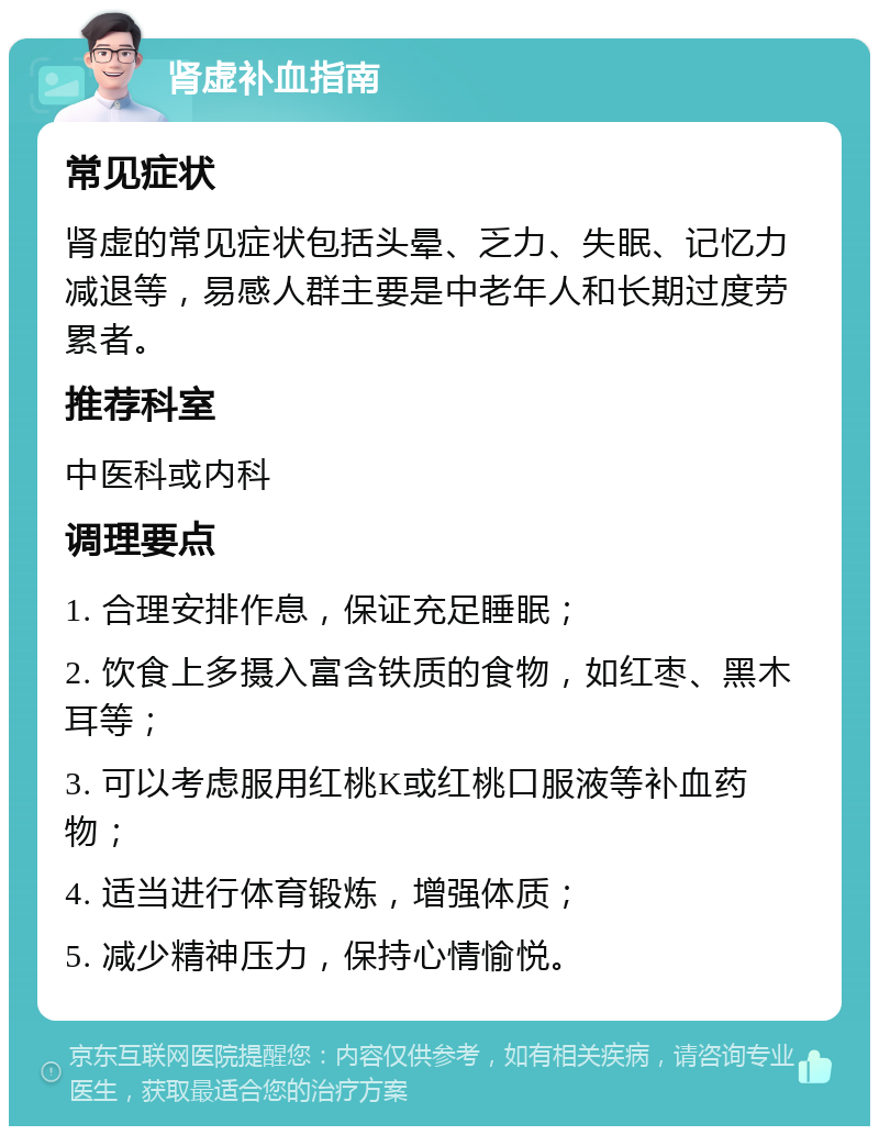 肾虚补血指南 常见症状 肾虚的常见症状包括头晕、乏力、失眠、记忆力减退等，易感人群主要是中老年人和长期过度劳累者。 推荐科室 中医科或内科 调理要点 1. 合理安排作息，保证充足睡眠； 2. 饮食上多摄入富含铁质的食物，如红枣、黑木耳等； 3. 可以考虑服用红桃K或红桃口服液等补血药物； 4. 适当进行体育锻炼，增强体质； 5. 减少精神压力，保持心情愉悦。